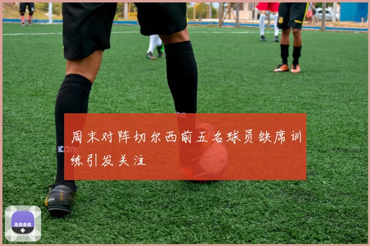 周末对阵切尔西前五名球员缺席训练引发关注
