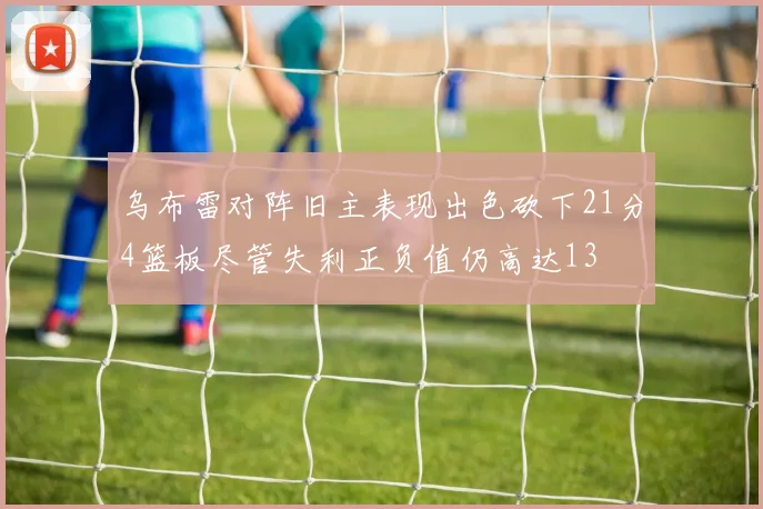乌布雷对阵旧主表现出色砍下21分4篮板尽管失利正负值仍高达13