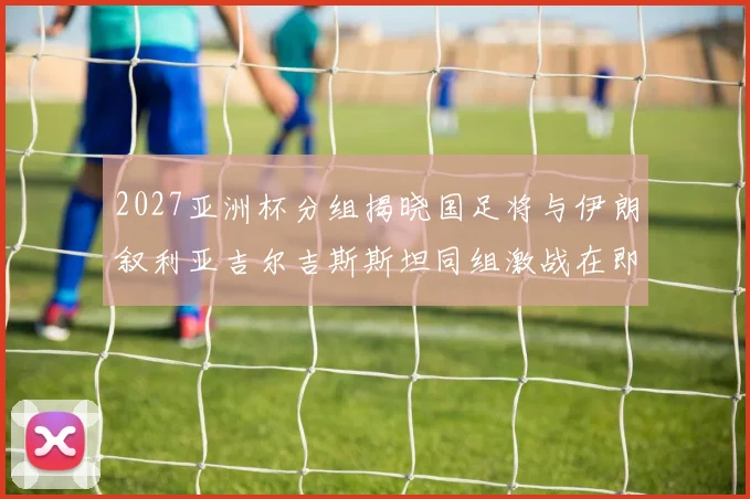 2027亚洲杯分组揭晓国足将与伊朗叙利亚吉尔吉斯斯坦同组激战在即