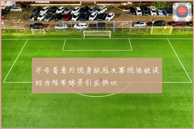 字母哥意外现身欧冠决赛现场被误标为绿军球员引发热议