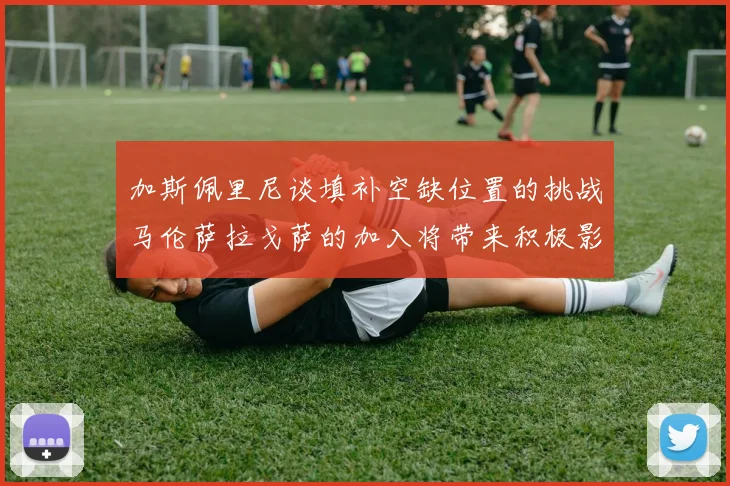 加斯佩里尼谈填补空缺位置的挑战马伦萨拉戈萨的加入将带来积极影响