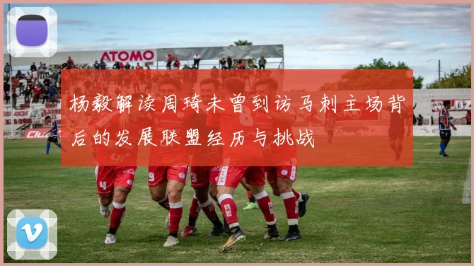 杨毅解读周琦未曾到访马刺主场背后的发展联盟经历与挑战