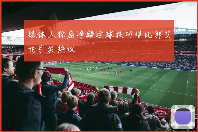 媒体人称庞峥麟运球技巧堪比郭艾伦引发热议