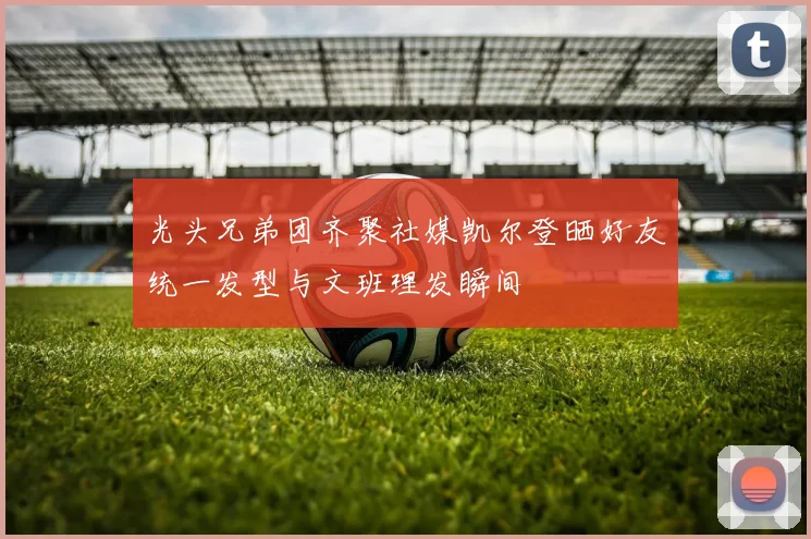 光头兄弟团齐聚社媒凯尔登晒好友统一发型与文班理发瞬间