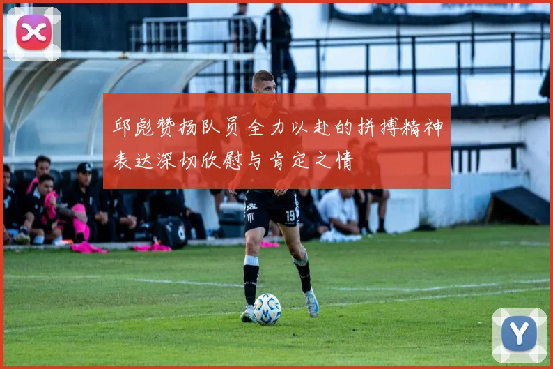邱彪赞扬队员全力以赴的拼搏精神表达深切欣慰与肯定之情