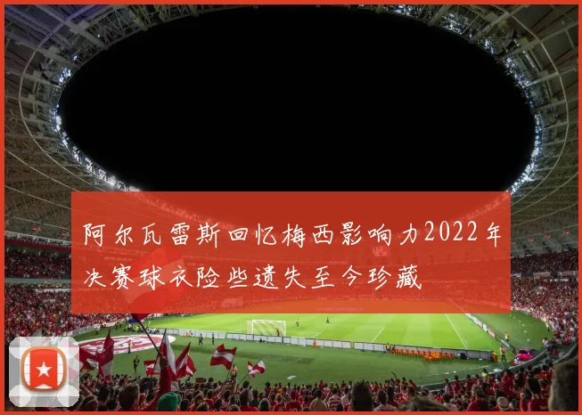 阿尔瓦雷斯回忆梅西影响力2022年决赛球衣险些遗失至今珍藏