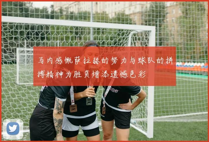 马内感慨萨拉赫的努力与球队的拼搏精神为胜负增添遗憾色彩