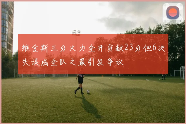 维金斯三分火力全开贡献23分但6次失误成全队之最引发争议