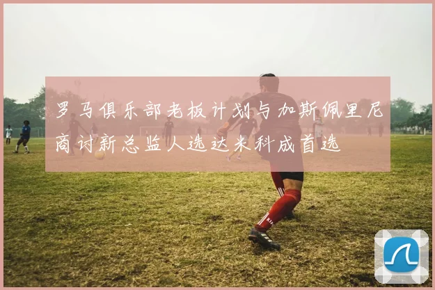 罗马俱乐部老板计划与加斯佩里尼商讨新总监人选达米科成首选