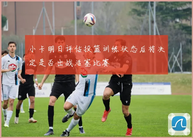小卡明日评估投篮训练状态后将决定是否出战活塞比赛