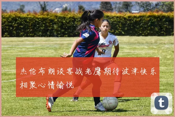 杰伦布朗谈客战老鹰期待波津快乐相聚心情愉悦