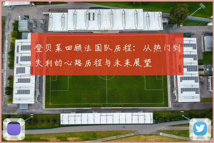 登贝莱回顾法国队历程：从热门到失利的心路历程与未来展望