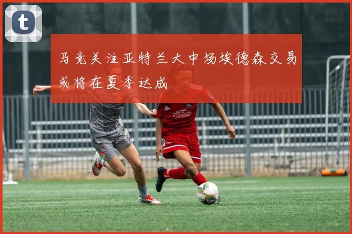 马竞关注亚特兰大中场埃德森交易或将在夏季达成
