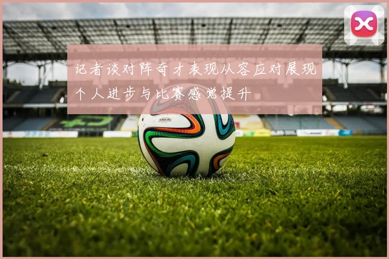 记者谈对阵奇才表现从容应对展现个人进步与比赛感觉提升