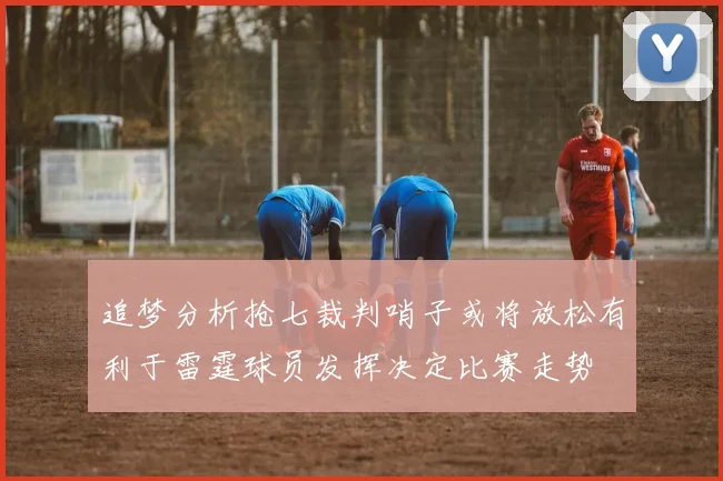 追梦分析抢七裁判哨子或将放松有利于雷霆球员发挥决定比赛走势