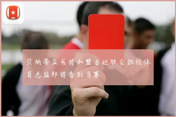 贝纳蒂亚或将加盟吉达联合担任体育总监即将告别马赛